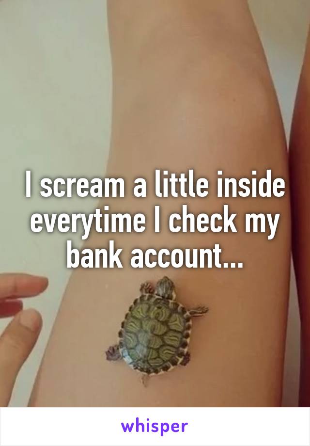 I scream a little inside everytime I check my bank account...
