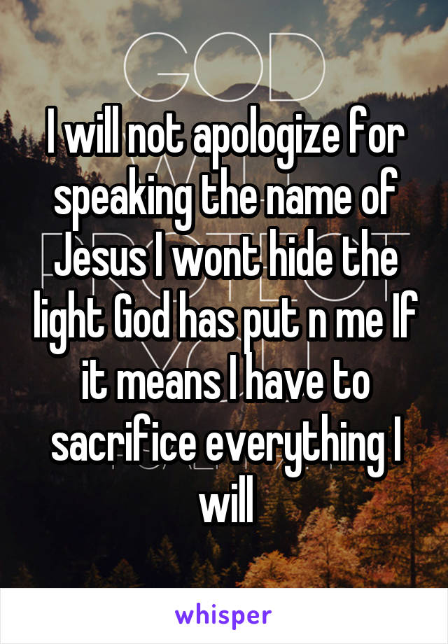 I will not apologize for speaking the name of Jesus I wont hide the light God has put n me If it means I have to sacrifice everything I will