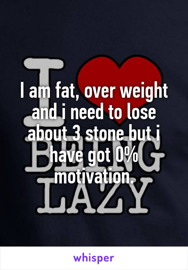I am fat, over weight and i need to lose about 3 stone but i have got 0% motivation.