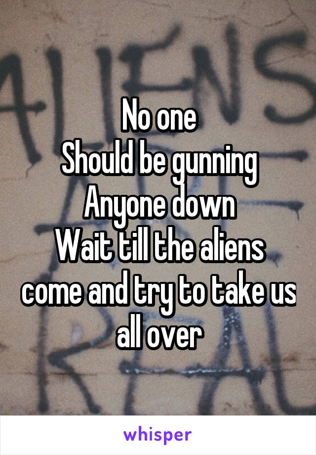 No one
Should be gunning
Anyone down
Wait till the aliens come and try to take us all over