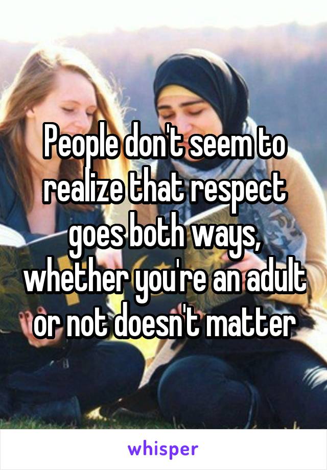 People don't seem to realize that respect goes both ways, whether you're an adult or not doesn't matter