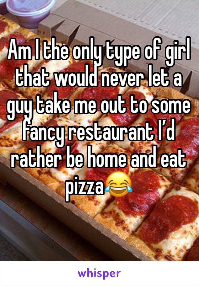 Am I the only type of girl that would never let a guy take me out to some fancy restaurant I’d rather be home and eat pizza😂