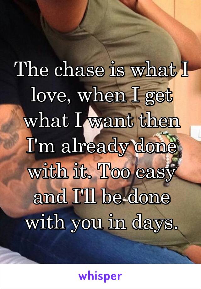 The chase is what I love, when I get what I want then I'm already done with it. Too easy and I'll be done with you in days.