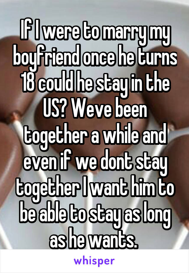 If I were to marry my boyfriend once he turns 18 could he stay in the US? Weve been together a while and even if we dont stay together I want him to be able to stay as long as he wants. 