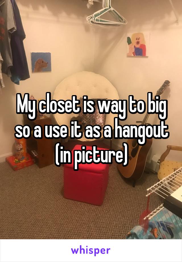 My closet is way to big so a use it as a hangout (in picture)