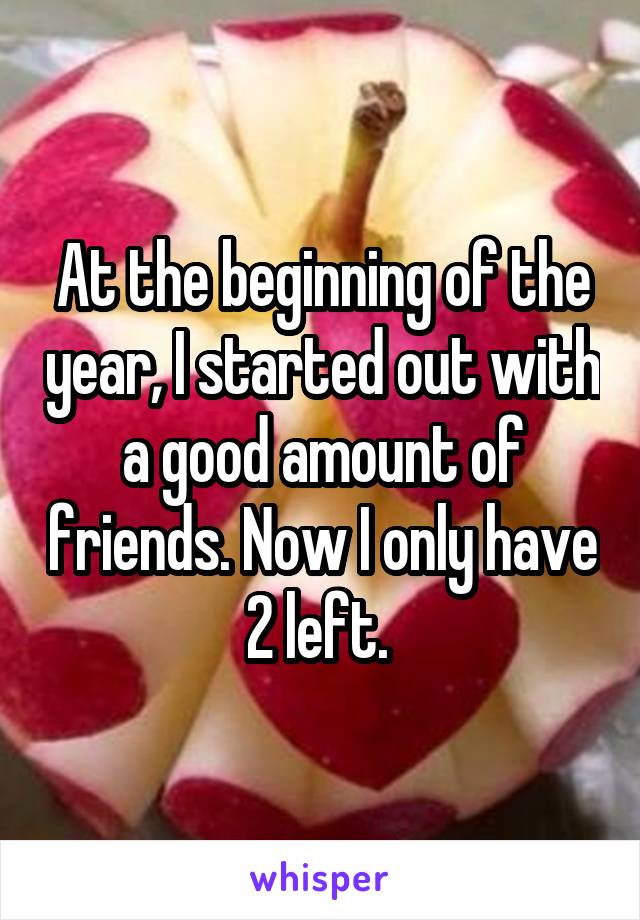At the beginning of the year, I started out with a good amount of friends. Now I only have 2 left. 