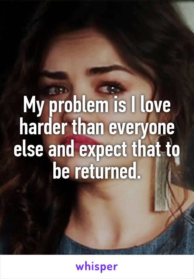 My problem is I love harder than everyone else and expect that to be returned.