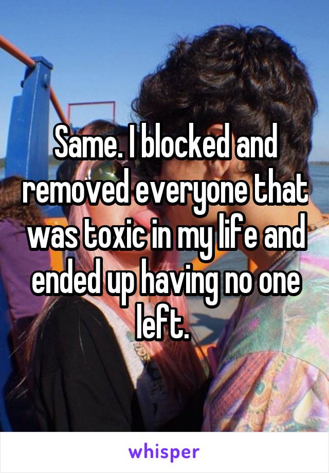 Same. I blocked and removed everyone that was toxic in my life and ended up having no one left. 