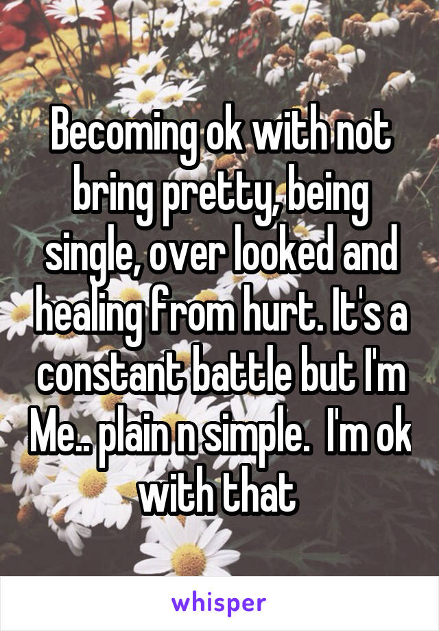 Becoming ok with not bring pretty, being single, over looked and healing from hurt. It's a constant battle but I'm Me.. plain n simple.  I'm ok with that 