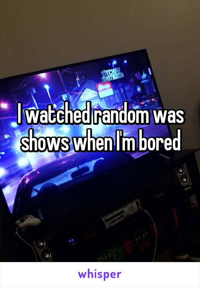 I watched random was shows when I'm bored
