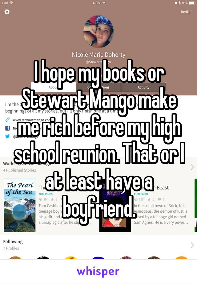 I hope my books or Stewart Mango make me rich before my high school reunion. That or I at least have a boyfriend.