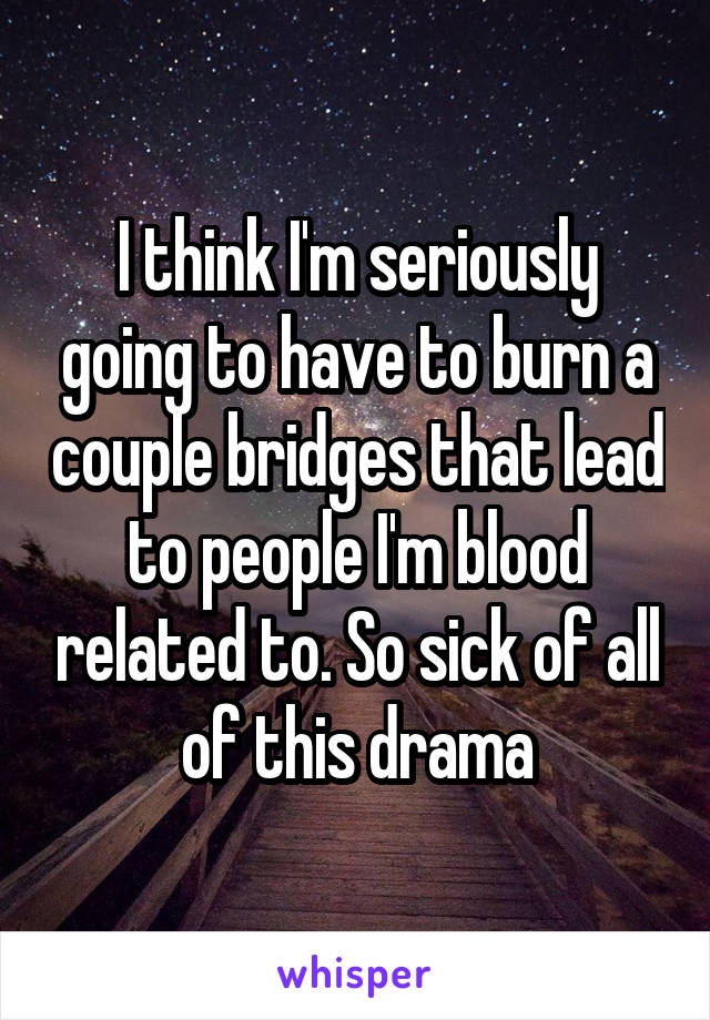 I think I'm seriously going to have to burn a couple bridges that lead to people I'm blood related to. So sick of all of this drama