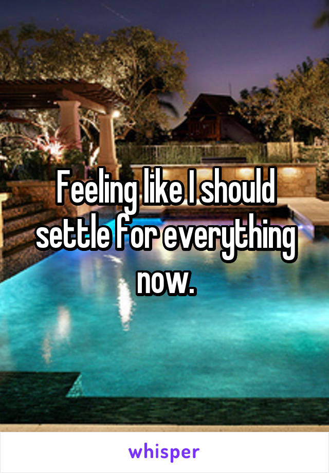 Feeling like I should settle for everything now.