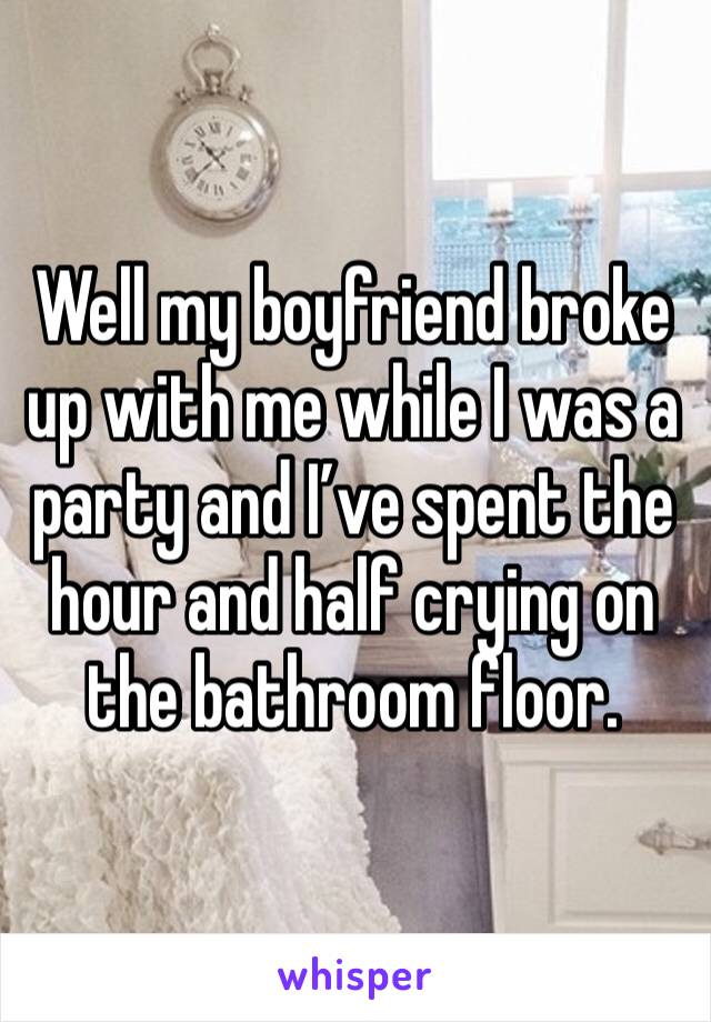 Well my boyfriend broke up with me while I was a party and I’ve spent the hour and half crying on the bathroom floor.