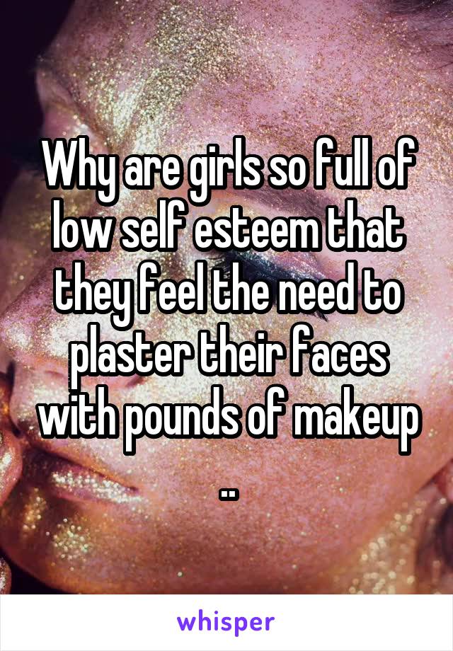 Why are girls so full of low self esteem that they feel the need to plaster their faces with pounds of makeup ..
