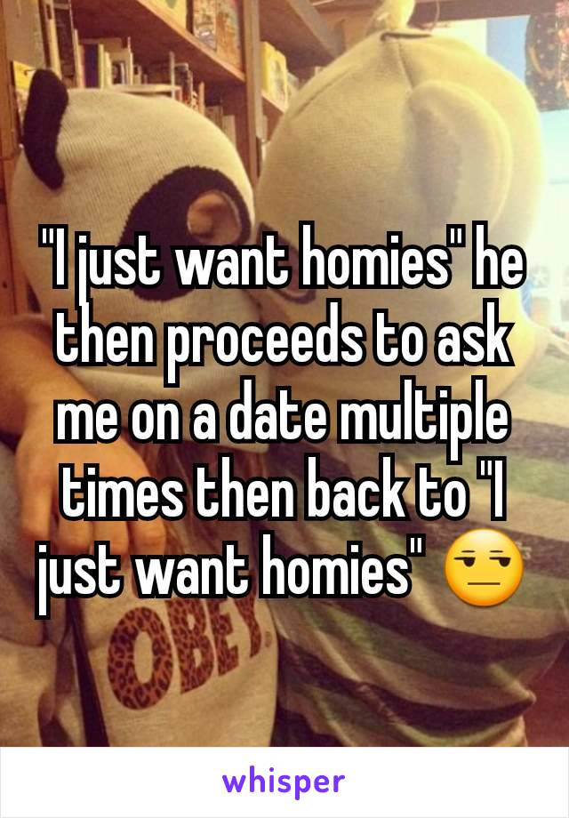 "I just want homies" he then proceeds to ask me on a date multiple times then back to "I just want homies" 😒