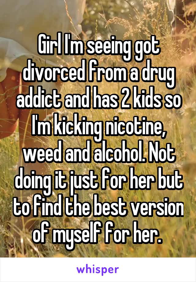 Girl I'm seeing got divorced from a drug addict and has 2 kids so I'm kicking nicotine, weed and alcohol. Not doing it just for her but to find the best version of myself for her. 