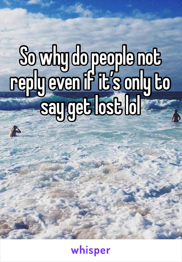 So why do people not reply even if it’s only to say get lost lol