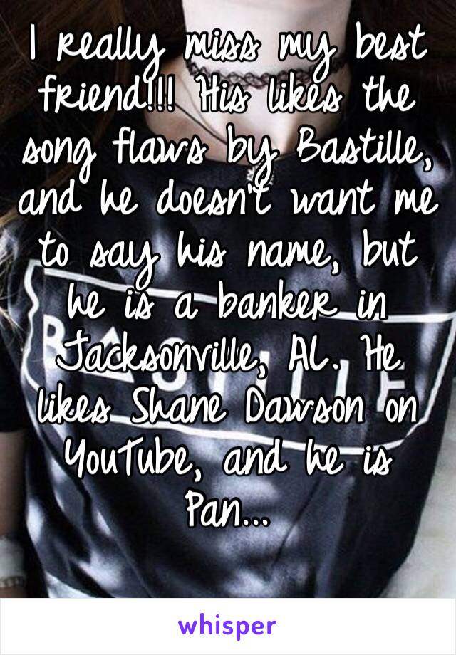 I really miss my best friend!!! His likes the song flaws by Bastille, and he doesn’t want me to say his name, but he is a banker in Jacksonville, AL. He likes Shane Dawson on YouTube, and he is Pan...