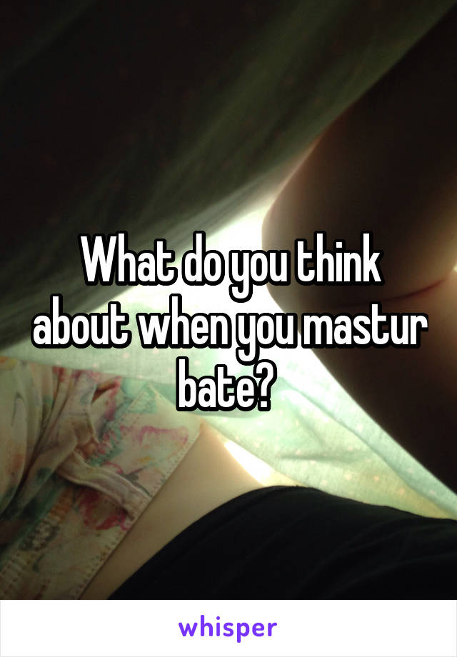 What do you think about when you mastur bate? 