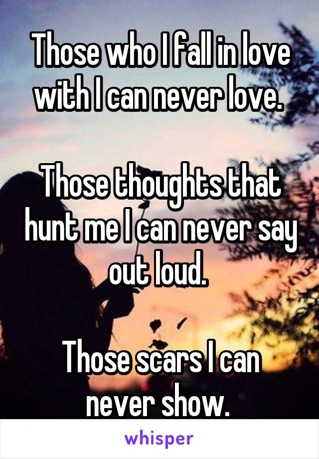 Those who I fall in love with I can never love. 

Those thoughts that hunt me I can never say out loud. 

Those scars I can never show. 
