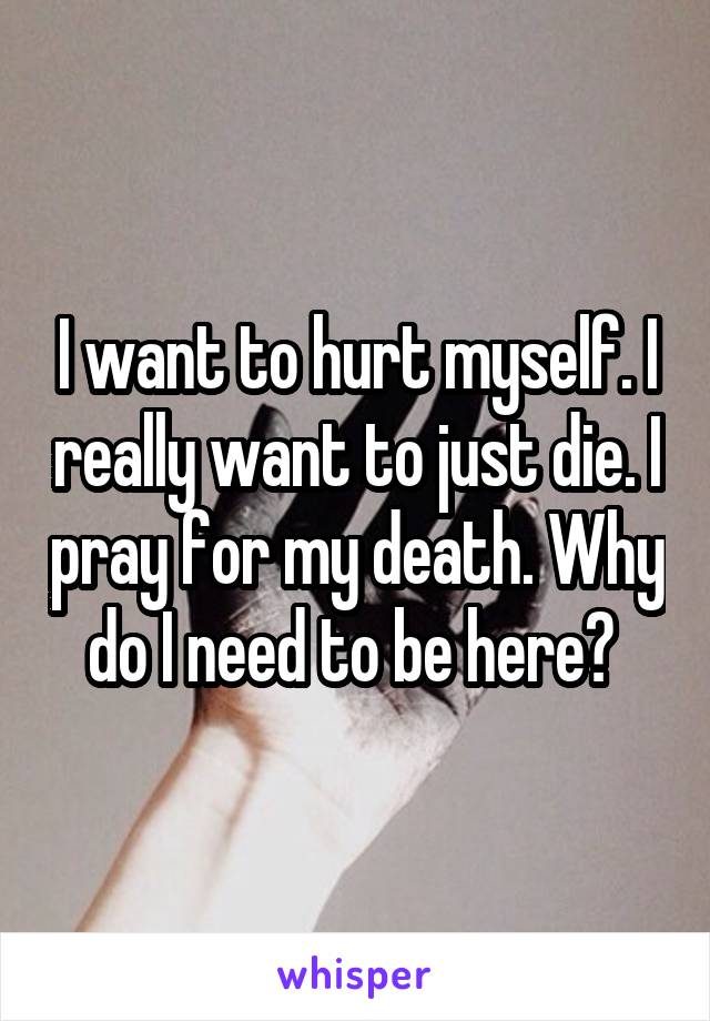 I want to hurt myself. I really want to just die. I pray for my death. Why do I need to be here? 