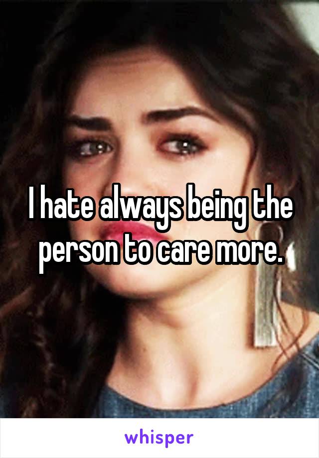 I hate always being the person to care more.
