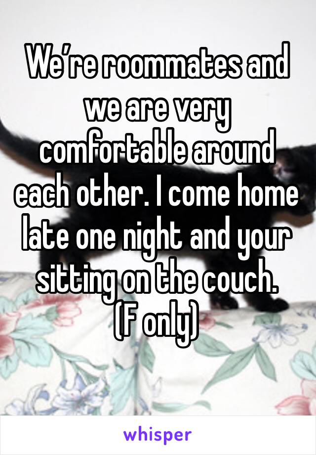 We’re roommates and we are very comfortable around each other. I come home late one night and your sitting on the couch. 
(F only)