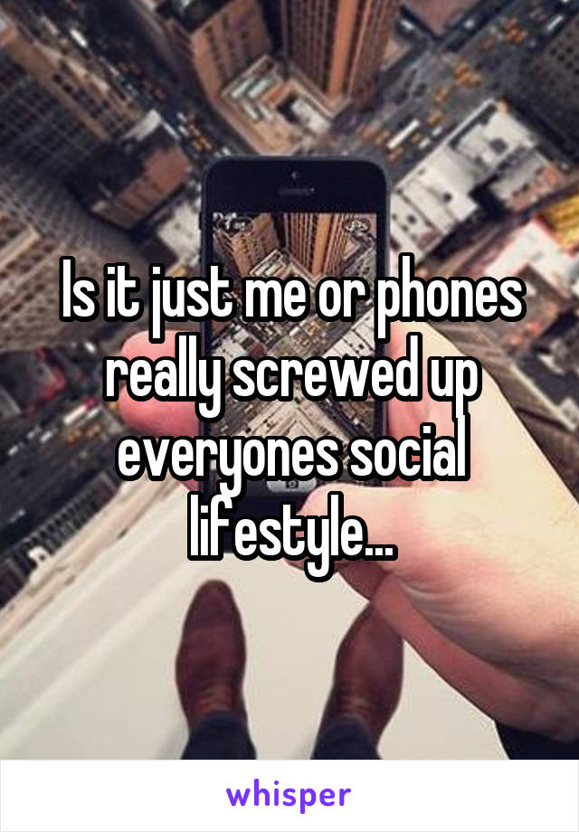 Is it just me or phones really screwed up everyones social lifestyle...