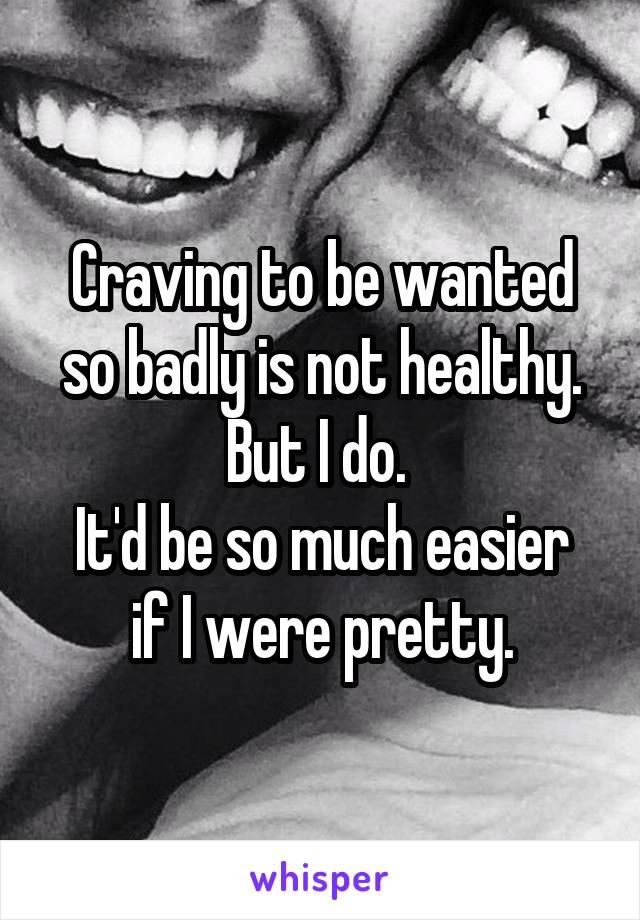 Craving to be wanted so badly is not healthy. But I do. 
It'd be so much easier if I were pretty.