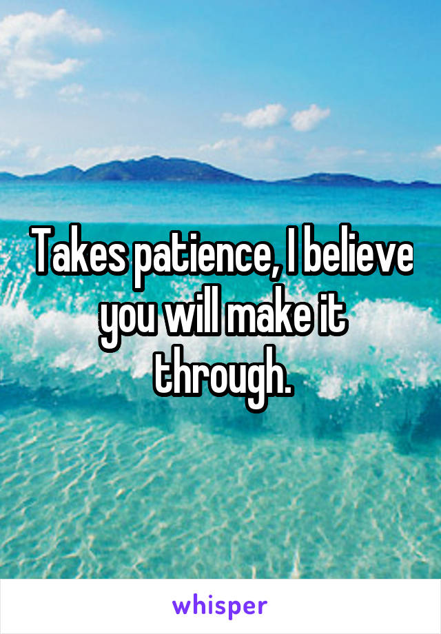 Takes patience, I believe you will make it through.