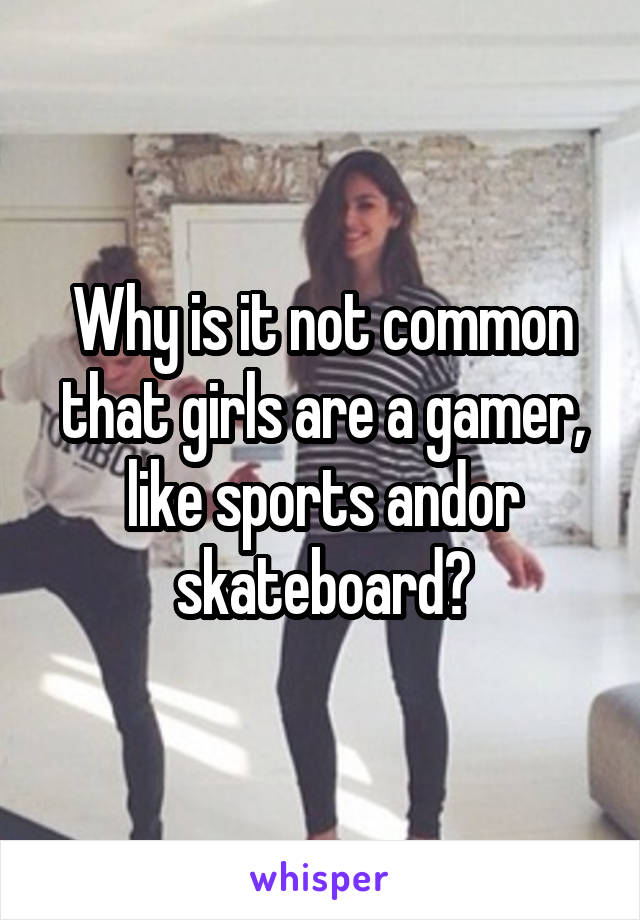 Why is it not common that girls are a gamer, like sports andor skateboard?