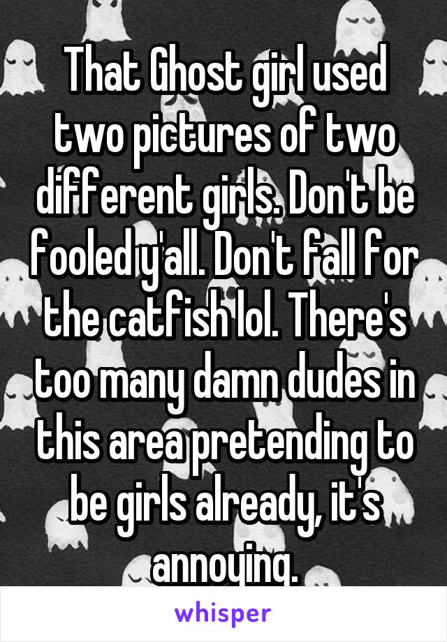 That Ghost girl used two pictures of two different girls. Don't be fooled y'all. Don't fall for the catfish lol. There's too many damn dudes in this area pretending to be girls already, it's annoying.