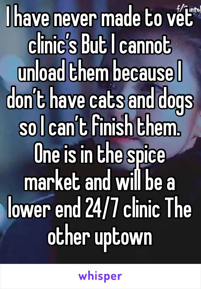 I have never made to vet clinic’s But I cannot unload them because I don’t have cats and dogs so I can’t finish them. One is in the spice market and will be a lower end 24/7 clinic The other uptown