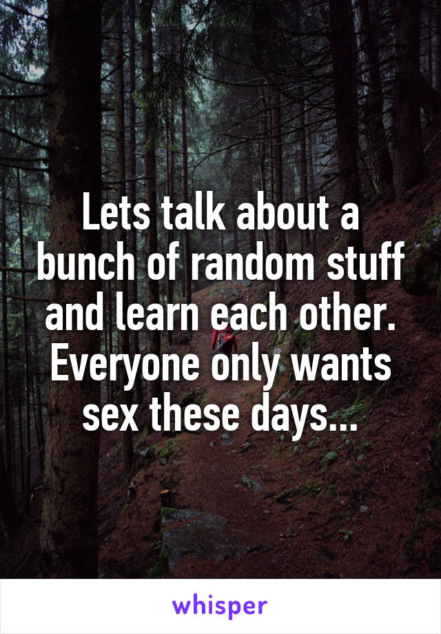 Lets talk about a bunch of random stuff and learn each other. Everyone only wants sex these days...