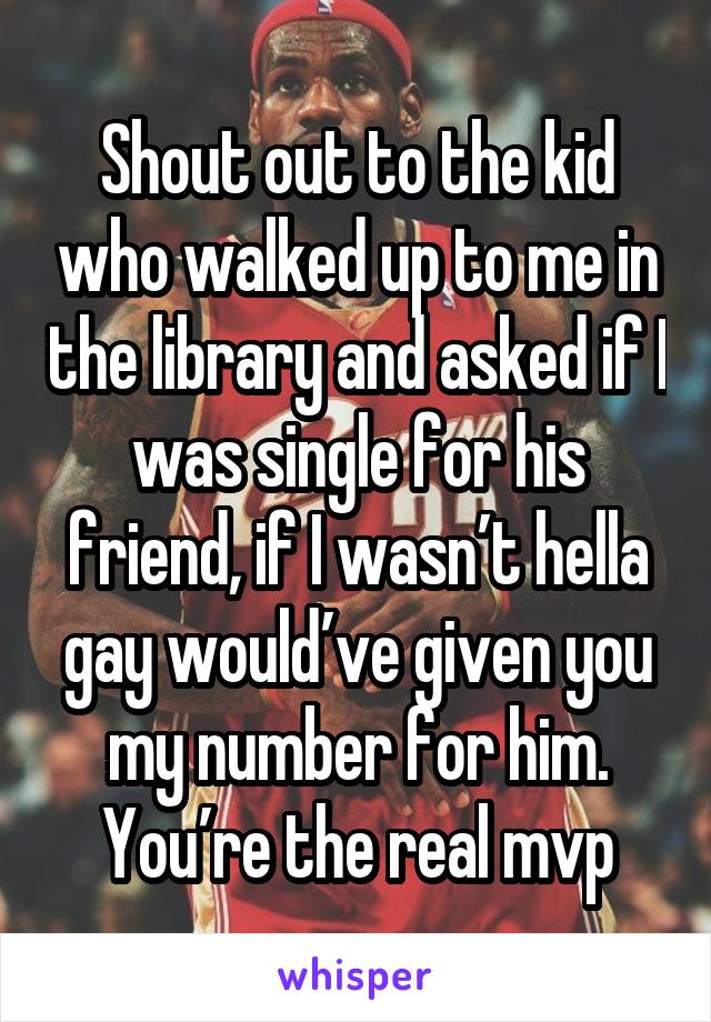 Shout out to the kid who walked up to me in the library and asked if I was single for his friend, if I wasn’t hella gay would’ve given you my number for him. You’re the real mvp