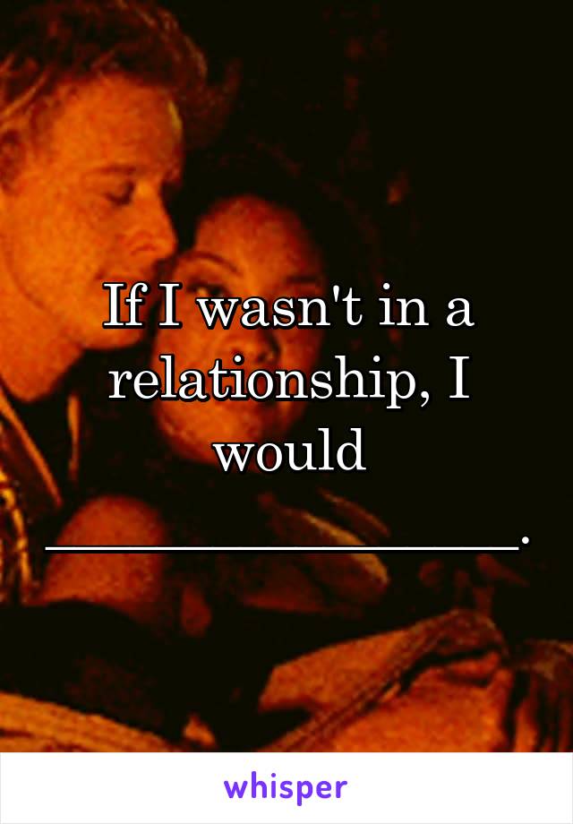 If I wasn't in a relationship, I would _________________.