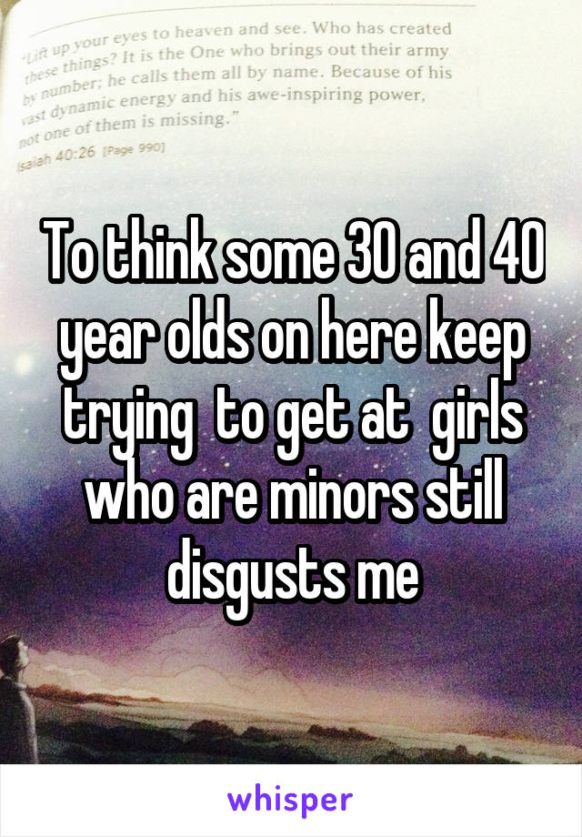 To think some 30 and 40 year olds on here keep trying  to get at  girls who are minors still disgusts me