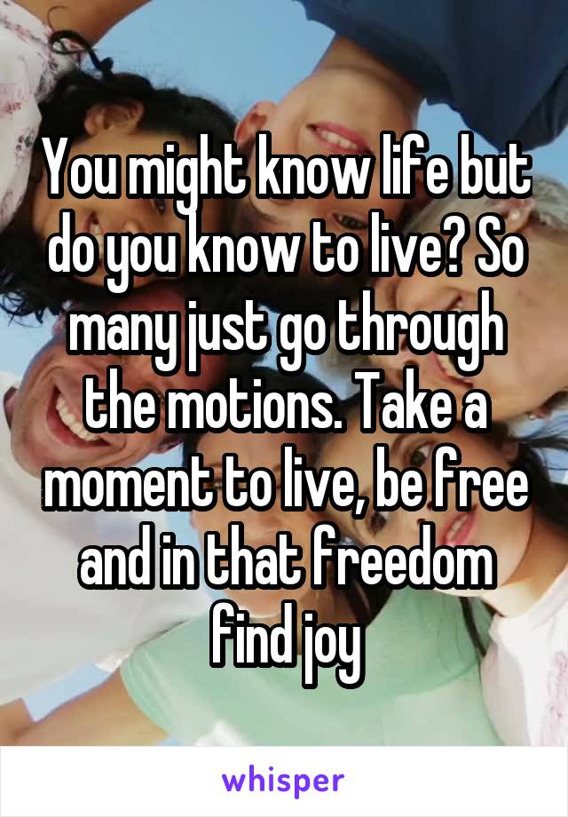 You might know life but do you know to live? So many just go through the motions. Take a moment to live, be free and in that freedom find joy