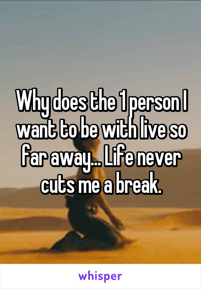 Why does the 1 person I want to be with live so far away... Life never cuts me a break.