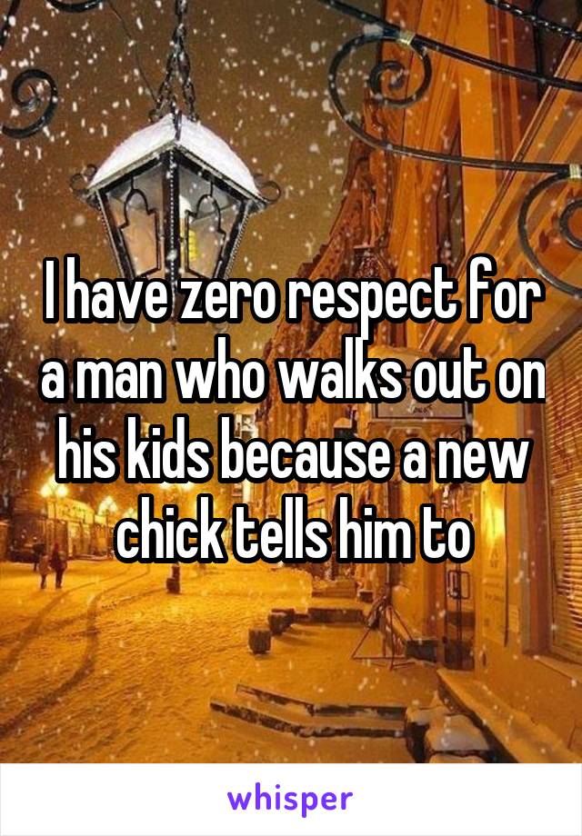 I have zero respect for a man who walks out on his kids because a new chick tells him to