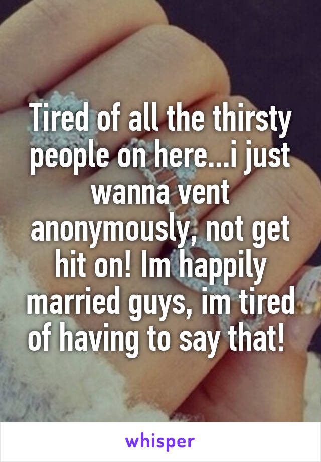 Tired of all the thirsty people on here...i just wanna vent anonymously, not get hit on! Im happily married guys, im tired of having to say that! 