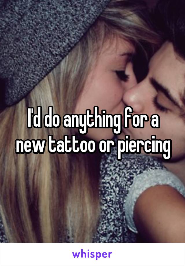 I'd do anything for a new tattoo or piercing