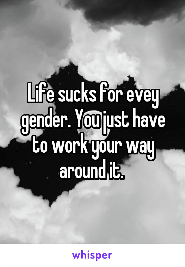 Life sucks for evey gender. You just have to work your way around it. 