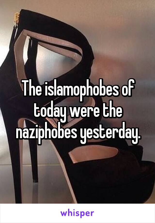 The islamophobes of today were the naziphobes yesterday.