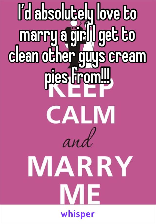 I’d absolutely love to marry a girl I get to clean other guys cream pies from!!!