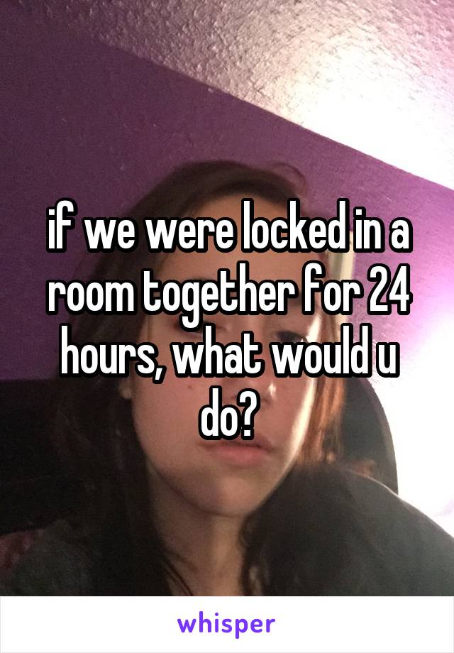 if we were locked in a room together for 24 hours, what would u do?