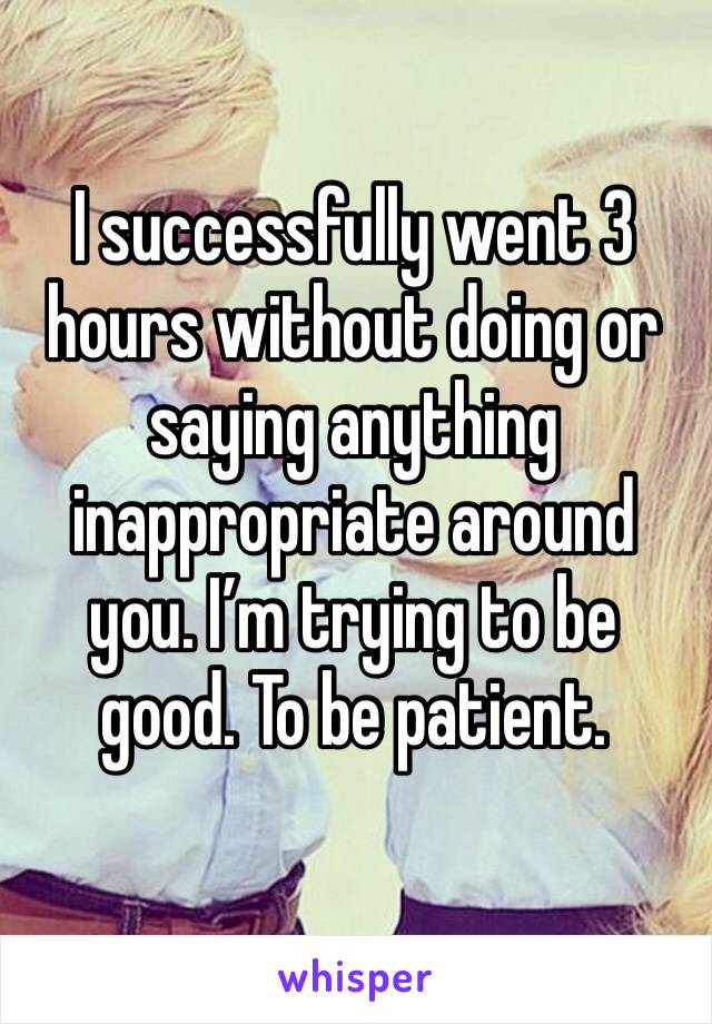 I successfully went 3 hours without doing or saying anything inappropriate around you. I’m trying to be good. To be patient. 
