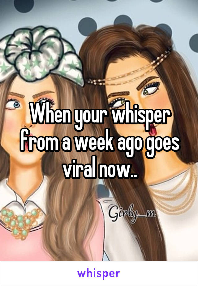 When your whisper from a week ago goes viral now..
