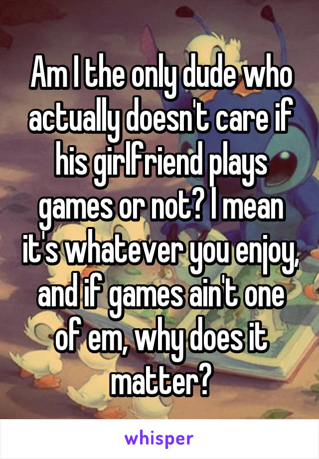 Am I the only dude who actually doesn't care if his girlfriend plays games or not? I mean it's whatever you enjoy, and if games ain't one of em, why does it matter?